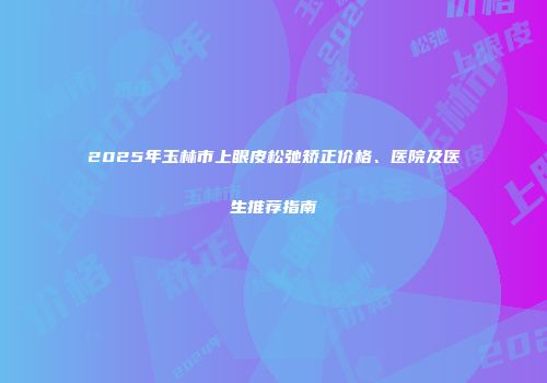 2025年玉林市上眼皮松弛矫正价格、医院及医生推荐指南