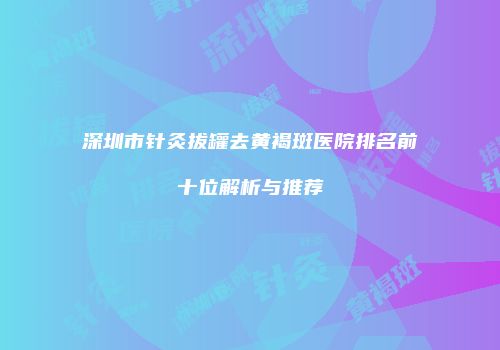 深圳市针灸拔罐去黄褐斑医院排名前十位解析与推荐