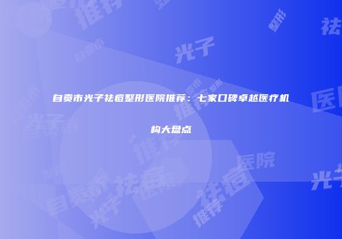 自贡市光子祛痘整形医院推荐：七家口碑卓越医疗机构大盘点