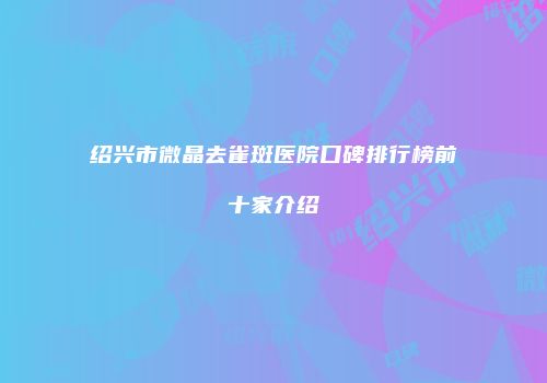 绍兴市微晶去雀斑医院口碑排行榜前十家介绍