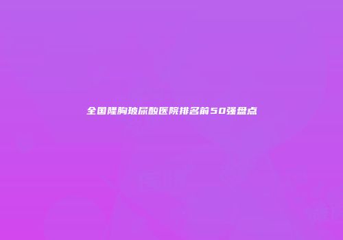 全国隆胸玻尿酸医院排名前50强盘点