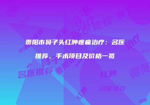 贵阳市鼻子头红肿疼痛治疗：名医推荐、手术项目及价格一览