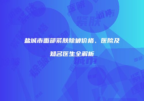 盐城市面部紧肤除皱价格、医院及知名医生全解析