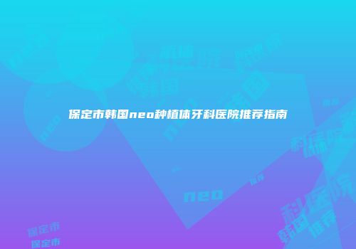 保定市韩国neo种植体牙科医院推荐指南