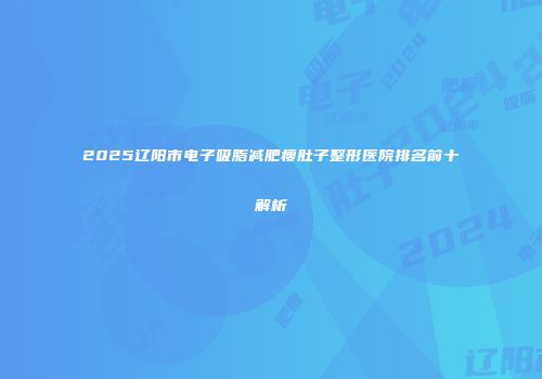 2025辽阳市电子吸脂减肥瘦肚子整形医院排名前十解析