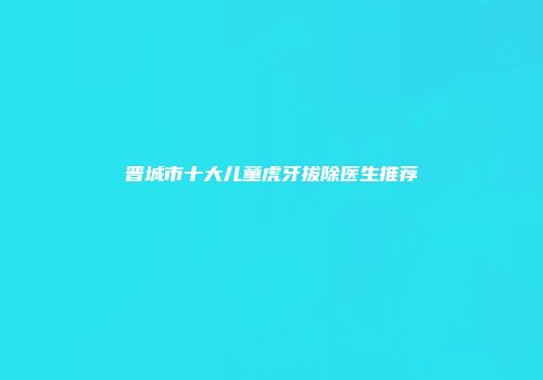 晋城市十大儿童虎牙拔除医生推荐