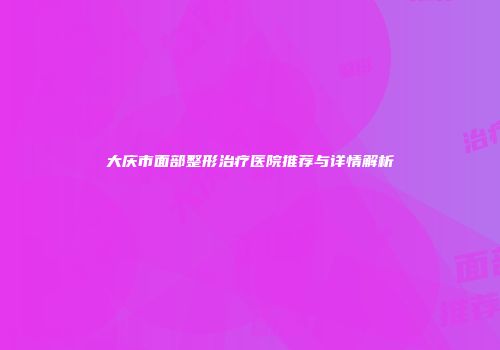 大庆市面部整形治疗医院推荐与详情解析