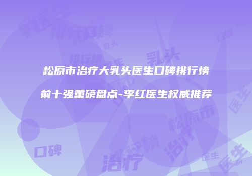 松原市治疗大乳头医生口碑排行榜前十强重磅盘点-李红医生权威推荐