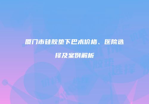 厦门市硅胶垫下巴术价格、医院选择及案例解析