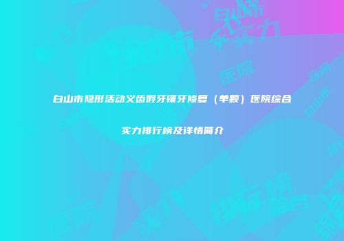 白山市隐形活动义齿假牙镶牙修复（单颗）医院综合实力排行榜及详情简介