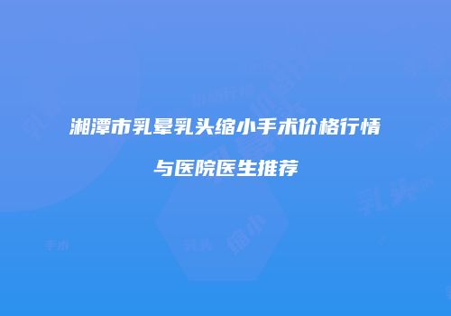 湘潭市乳晕乳头缩小手术价格行情与医院医生推荐