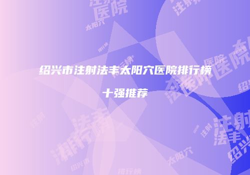 绍兴市注射法丰太阳穴医院排行榜十强推荐