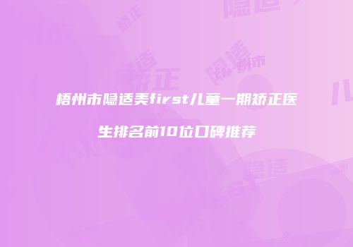 梧州市隐适美first儿童一期矫正医生排名前10位口碑推荐