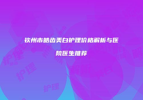 钦州市皓齿美白护理价格解析与医院医生推荐