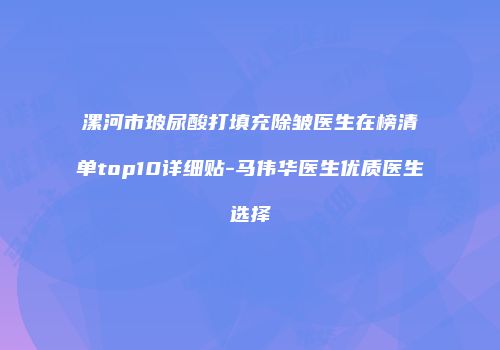 漯河市玻尿酸打填充除皱医生在榜清单top10详细贴-马伟华医生优质医生选择
