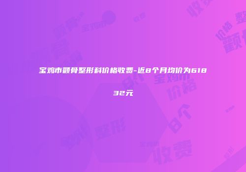 宝鸡市颧骨整形科价格收费-近8个月均价为61832元