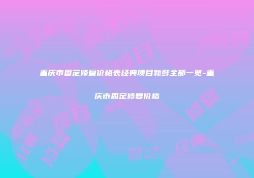 重庆市固定修复价格表经典项目新鲜全部一览-重庆市固定修复价格