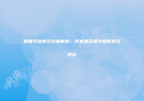 常德牙齿矫正价格解析：牙套固定桥与隐形矫正对比