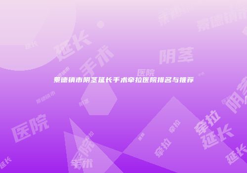 景德镇市阴茎延长手术牵拉医院排名与推荐