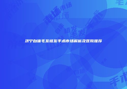 济宁自体毛发植发手术市场解析及医院推荐