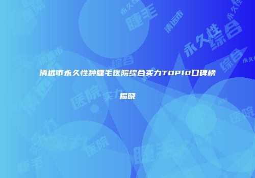 清远市永久性种睫毛医院综合实力TOP10口碑榜揭晓