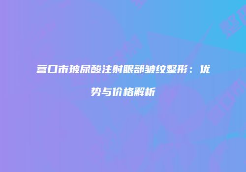 营口市玻尿酸注射眼部皱纹整形：优势与价格解析