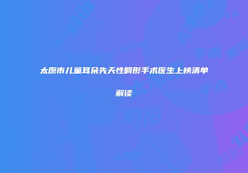 太原市儿童耳朵先天性畸形手术医生上榜清单解读