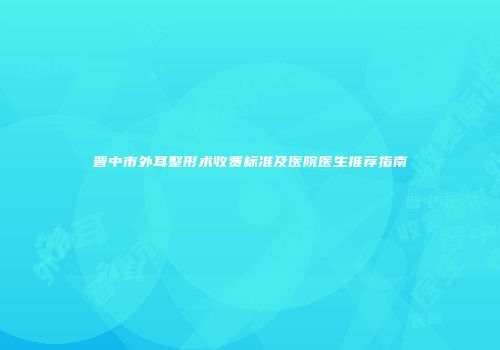 晋中市外耳整形术收费标准及医院医生推荐指南