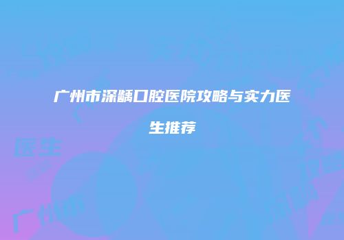 广州市深龋口腔医院攻略与实力医生推荐