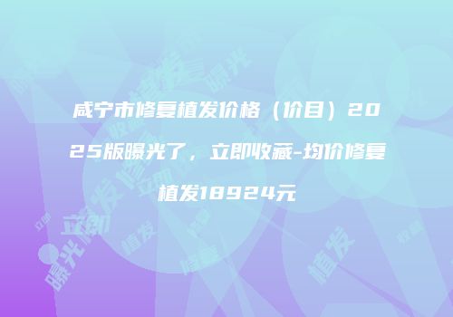 咸宁市修复植发价格（价目）2025版曝光了，立即收藏-均价修复植发18924元