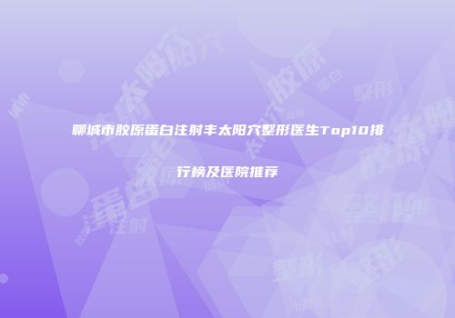 聊城市胶原蛋白注射丰太阳穴整形医生Top10排行榜及医院推荐