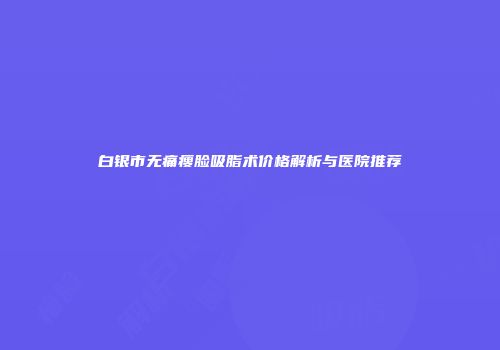 白银市无痛瘦脸吸脂术价格解析与医院推荐