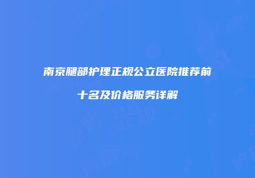 南京腿部护理正规公立医院推荐前十名及价格服务详解