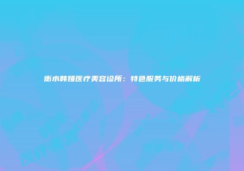 衡水韩娅医疗美容诊所：特色服务与价格解析