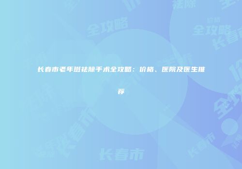 长春市老年斑祛除手术全攻略：价格、医院及医生推荐