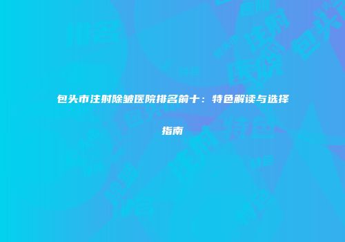 包头市注射除皱医院排名前十：特色解读与选择指南