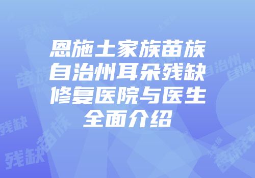 恩施土家族苗族自治州耳朵残缺修复医院与医生全面介绍