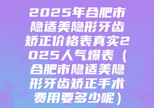 2025年合肥市隐适美隐形牙齿矫正价格表真实2025人气爆表（合肥市隐适美隐形牙齿矫正手术费用要多少呢）