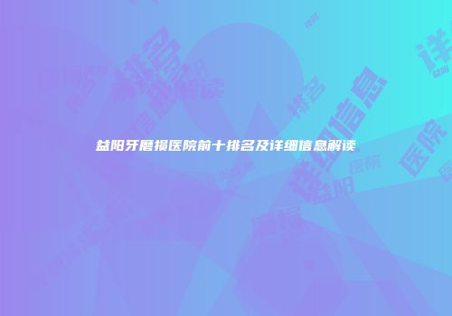 益阳牙磨损医院前十排名及详细信息解读