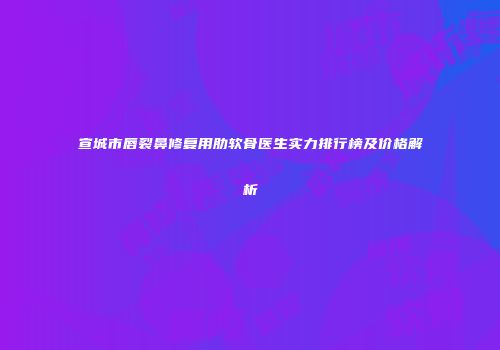 宣城市唇裂鼻修复用肋软骨医生实力排行榜及价格解析