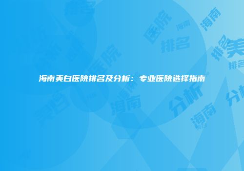 海南美白医院排名及分析：专业医院选择指南