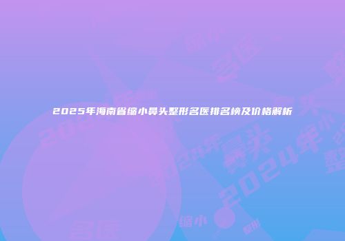 2025年海南省缩小鼻头整形名医排名榜及价格解析