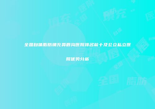 全国自体脂肪填充鼻唇沟医院排名前十及公立私立医院优势分析