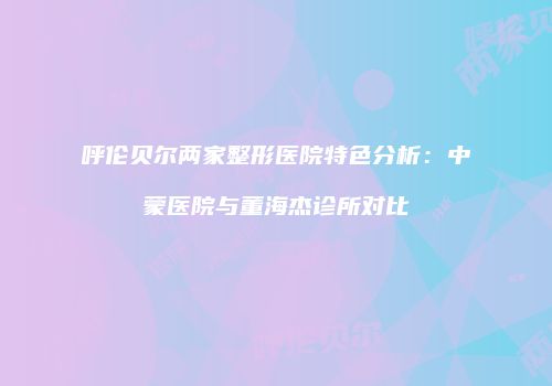 呼伦贝尔两家整形医院特色分析：中蒙医院与董海杰诊所对比