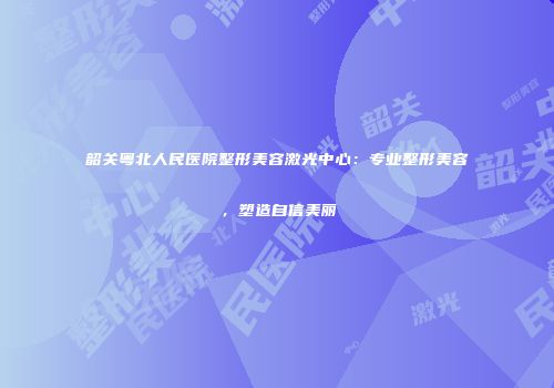 韶关粤北人民医院整形美容激光中心：专业整形美容，塑造自信美丽