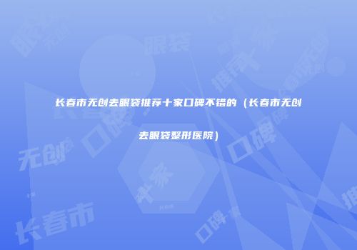 长春市无创去眼袋推荐十家口碑不错的（长春市无创去眼袋整形医院）