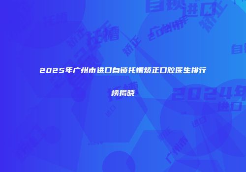 2025年广州市进口自锁托槽矫正口腔医生排行榜揭晓