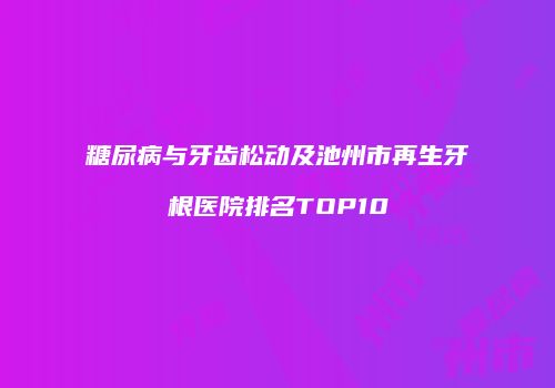 糖尿病与牙齿松动及池州市再生牙根医院排名TOP10