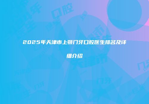 2025年天津市上颚门牙口腔医生排名及详细介绍
