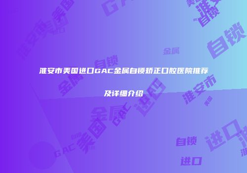 淮安市美国进口GAC金属自锁矫正口腔医院推荐及详细介绍